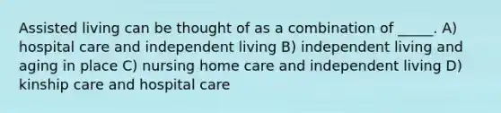 Assisted living can be thought of as a combination of _____. A) hospital care and independent living B) independent living and aging in place C) nursing home care and independent living D) kinship care and hospital care