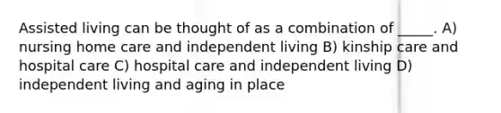 Assisted living can be thought of as a combination of _____. A) nursing home care and independent living B) kinship care and hospital care C) hospital care and independent living D) independent living and aging in place