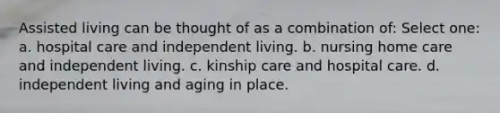 Assisted living can be thought of as a combination of: Select one: a. hospital care and independent living. b. nursing home care and independent living. c. kinship care and hospital care. d. independent living and aging in place.