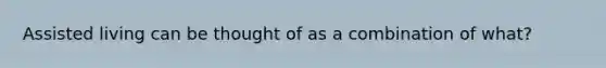 Assisted living can be thought of as a combination of what?
