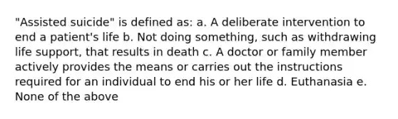 "Assisted suicide" is defined as: a. A deliberate intervention to end a patient's life b. Not doing something, such as withdrawing life support, that results in death c. A doctor or family member actively provides the means or carries out the instructions required for an individual to end his or her life d. Euthanasia e. None of the above