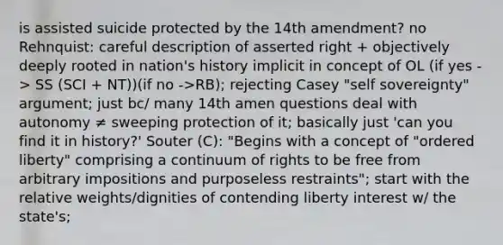 is assisted suicide protected by the 14th amendment? no Rehnquist: careful description of asserted right + objectively deeply rooted in nation's history implicit in concept of OL (if yes -> SS (SCI + NT))(if no ->RB); rejecting Casey "self sovereignty" argument; just bc/ many 14th amen questions deal with autonomy ≠ sweeping protection of it; basically just 'can you find it in history?' Souter (C): "Begins with a concept of "ordered liberty" comprising a continuum of rights to be free from arbitrary impositions and purposeless restraints"; start with the relative weights/dignities of contending liberty interest w/ the state's;