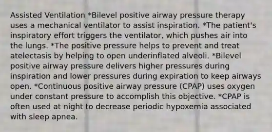 Assisted Ventilation *Bilevel positive airway pressure therapy uses a mechanical ventilator to assist inspiration. *The patient's inspiratory effort triggers the ventilator, which pushes air into the lungs. *The positive pressure helps to prevent and treat atelectasis by helping to open underinflated alveoli. *Bilevel positive airway pressure delivers higher pressures during inspiration and lower pressures during expiration to keep airways open. *Continuous positive airway pressure (CPAP) uses oxygen under constant pressure to accomplish this objective. *CPAP is often used at night to decrease periodic hypoxemia associated with sleep apnea.