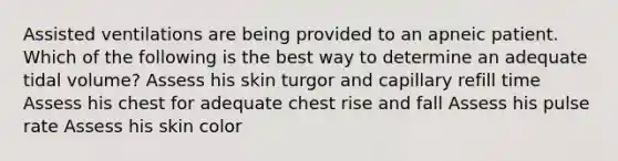 Assisted ventilations are being provided to an apneic patient. Which of the following is the best way to determine an adequate tidal volume? Assess his skin turgor and capillary refill time Assess his chest for adequate chest rise and fall Assess his pulse rate Assess his skin color