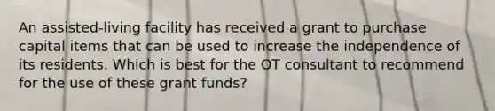 An assisted-living facility has received a grant to purchase capital items that can be used to increase the independence of its residents. Which is best for the OT consultant to recommend for the use of these grant funds?