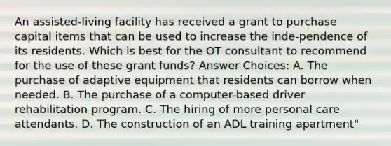 An assisted-living facility has received a grant to purchase capital items that can be used to increase the inde-pendence of its residents. Which is best for the OT consultant to recommend for the use of these grant funds? Answer Choices: A. The purchase of adaptive equipment that residents can borrow when needed. B. The purchase of a computer-based driver rehabilitation program. C. The hiring of more personal care attendants. D. The construction of an ADL training apartment"