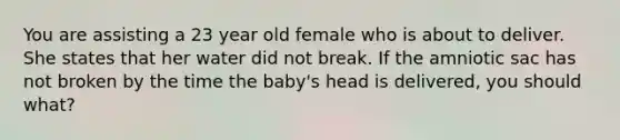 You are assisting a 23 year old female who is about to deliver. She states that her water did not break. If the amniotic sac has not broken by the time the baby's head is delivered, you should what?