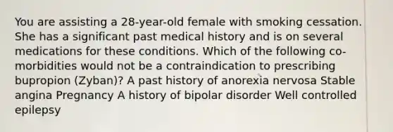 You are assisting a 28-year-old female with smoking cessation. She has a significant past medical history and is on several medications for these conditions. Which of the following co-morbidities would not be a contraindication to prescribing bupropion (Zyban)? A past history of anorexia nervosa Stable angina Pregnancy A history of bipolar disorder Well controlled epilepsy