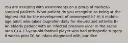 You are assisting with assessments on a group of medical-surgical patients. What patient do you recognize as being at the highest risk for the development of osteomyelitis? A) A middle-age adult who takes ibuprofen daily for rheumatoid arthritis B) An elderly patient with an infected pressure ulcer in the sacral area C) A 17-year-old football player who had orthopedic surgery 6 weeks prior D) An infant diagnosed with jaundice