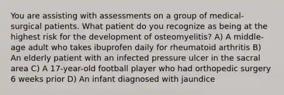 You are assisting with assessments on a group of medical-surgical patients. What patient do you recognize as being at the highest risk for the development of osteomyelitis? A) A middle-age adult who takes ibuprofen daily for rheumatoid arthritis B) An elderly patient with an infected pressure ulcer in the sacral area C) A 17-year-old football player who had orthopedic surgery 6 weeks prior D) An infant diagnosed with jaundice