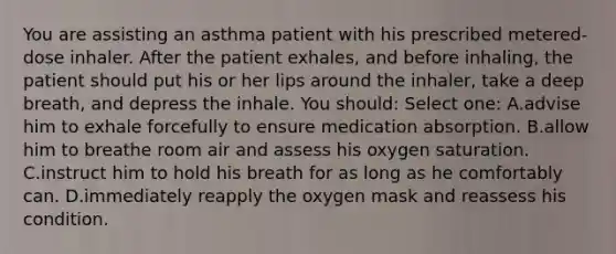 You are assisting an asthma patient with his prescribed metered-dose inhaler. After the patient exhales, and before inhaling, the patient should put his or her lips around the inhaler, take a deep breath, and depress the inhale. You should: Select one: A.advise him to exhale forcefully to ensure medication absorption. B.allow him to breathe room air and assess his oxygen saturation. C.instruct him to hold his breath for as long as he comfortably can. D.immediately reapply the oxygen mask and reassess his condition.