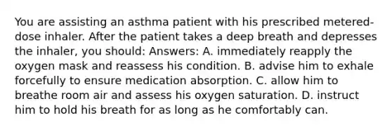 You are assisting an asthma patient with his prescribed metered-dose inhaler. After the patient takes a deep breath and depresses the inhaler, you should: Answers: A. immediately reapply the oxygen mask and reassess his condition. B. advise him to exhale forcefully to ensure medication absorption. C. allow him to breathe room air and assess his oxygen saturation. D. instruct him to hold his breath for as long as he comfortably can.