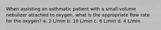 When assisting an asthmatic patient with a small-volume nebulizer attached to oxygen, what is the appropriate flow rate for the oxygen? a. 2 L/min b. 10 L/min c. 6 L/min d. 4 L/min