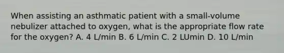 When assisting an asthmatic patient with a small-volume nebulizer attached to oxygen, what is the appropriate flow rate for the oxygen? A. 4 L/min B. 6 L/min C. 2 LUmin D. 10 L/min