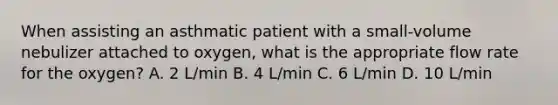 When assisting an asthmatic patient with a small-volume nebulizer attached to oxygen, what is the appropriate flow rate for the oxygen? A. 2 L/min B. 4 L/min C. 6 L/min D. 10 L/min