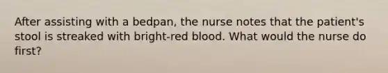 After assisting with a bedpan, the nurse notes that the patient's stool is streaked with bright-red blood. What would the nurse do first?