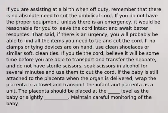 If you are assisting at a birth when off duty, remember that there is no absolute need to cut the umbilical cord. If you do not have the proper equipment, unless there is an emergency, it would be reasonable for you to leave the cord intact and await better resources. That said, if there is an urgency, you will probably be able to find all the items you need to tie and cut the cord. If no clamps or tying devices are on hand, use clean shoelaces or similar soft, clean ties. If you tie the cord, believe it will be some time before you are able to transport and transfer the neonate, and do not have sterile scissors, soak scissors in alcohol for several minutes and use them to cut the cord. If the baby is still attached to the placenta when the organ is delivered, wrap the placenta in a towel and transport the infant and placenta as a unit. The placenta should be placed at the _____ level as the baby or slightly __________. Maintain careful monitoring of the baby.