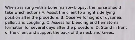 When assisting with a bone marrow biopsy, the nurse should take which action? A. Assist the client to a right side-lying position after the procedure. B. Observe for signs of dyspnea, pallor, and coughing. C. Assess for bleeding and hematoma formation for several days after the procedure. D. Stand in front of the client and support the back of the neck and knees.