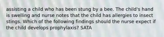 assisting a child who has been stung by a bee. The child's hand is swelling and nurse notes that the child has allergies to insect stings. Which of the following findings should the nurse expect if the child develops prophylaxis? SATA