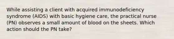 While assisting a client with acquired immunodeficiency syndrome (AIDS) with basic hygiene care, the practical nurse (PN) observes a small amount of blood on the sheets. Which action should the PN take?