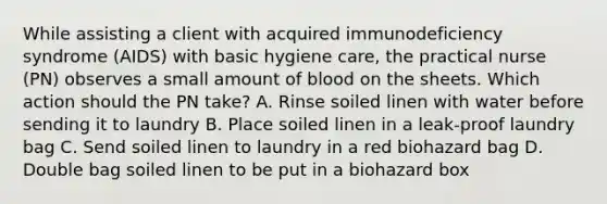 While assisting a client with acquired immunodeficiency syndrome (AIDS) with basic hygiene care, the practical nurse (PN) observes a small amount of blood on the sheets. Which action should the PN take? A. Rinse soiled linen with water before sending it to laundry B. Place soiled linen in a leak-proof laundry bag C. Send soiled linen to laundry in a red biohazard bag D. Double bag soiled linen to be put in a biohazard box