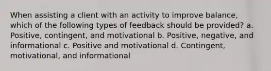 When assisting a client with an activity to improve balance, which of the following types of feedback should be provided? a. Positive, contingent, and motivational b. Positive, negative, and informational c. Positive and motivational d. Contingent, motivational, and informational