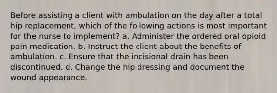 Before assisting a client with ambulation on the day after a total hip replacement, which of the following actions is most important for the nurse to implement? a. Administer the ordered oral opioid pain medication. b. Instruct the client about the benefits of ambulation. c. Ensure that the incisional drain has been discontinued. d. Change the hip dressing and document the wound appearance.