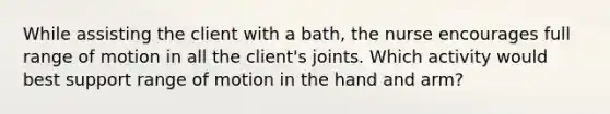 While assisting the client with a bath, the nurse encourages full range of motion in all the client's joints. Which activity would best support range of motion in the hand and arm?