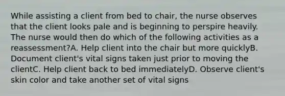 While assisting a client from bed to chair, the nurse observes that the client looks pale and is beginning to perspire heavily. The nurse would then do which of the following activities as a reassessment?A. Help client into the chair but more quicklyB. Document client's vital signs taken just prior to moving the clientC. Help client back to bed immediatelyD. Observe client's skin color and take another set of vital signs