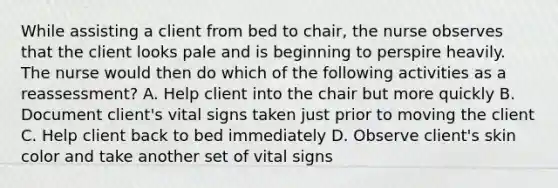 While assisting a client from bed to chair, the nurse observes that the client looks pale and is beginning to perspire heavily. The nurse would then do which of the following activities as a reassessment? A. Help client into the chair but more quickly B. Document client's vital signs taken just prior to moving the client C. Help client back to bed immediately D. Observe client's skin color and take another set of vital signs