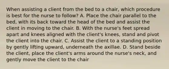 When assisting a client from the bed to a chair, which procedure is best for the nurse to follow? A. Place the chair parallel to the bed, with its back toward the head of the bed and assist the client in moving to the chair. B. With the nurse's feet spread apart and knees aligned with the client's knees, stand and pivot the client into the chair. C. Assist the client to a standing position by gently lifting upward, underneath the axillae. D. Stand beside the client, place the client's arms around the nurse's neck, and gently move the client to the chair