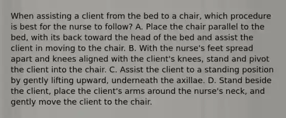 When assisting a client from the bed to a chair, which procedure is best for the nurse to follow? A. Place the chair parallel to the bed, with its back toward the head of the bed and assist the client in moving to the chair. B. With the nurse's feet spread apart and knees aligned with the client's knees, stand and pivot the client into the chair. C. Assist the client to a standing position by gently lifting upward, underneath the axillae. D. Stand beside the client, place the client's arms around the nurse's neck, and gently move the client to the chair.