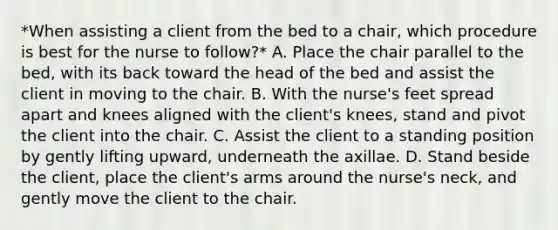 *When assisting a client from the bed to a chair, which procedure is best for the nurse to follow?* A. Place the chair parallel to the bed, with its back toward the head of the bed and assist the client in moving to the chair. B. With the nurse's feet spread apart and knees aligned with the client's knees, stand and pivot the client into the chair. C. Assist the client to a standing position by gently lifting upward, underneath the axillae. D. Stand beside the client, place the client's arms around the nurse's neck, and gently move the client to the chair.