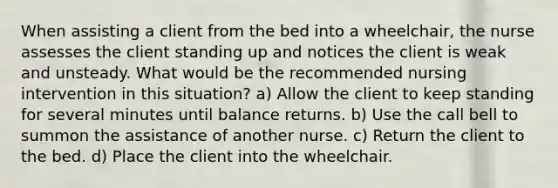 When assisting a client from the bed into a wheelchair, the nurse assesses the client standing up and notices the client is weak and unsteady. What would be the recommended nursing intervention in this situation? a) Allow the client to keep standing for several minutes until balance returns. b) Use the call bell to summon the assistance of another nurse. c) Return the client to the bed. d) Place the client into the wheelchair.