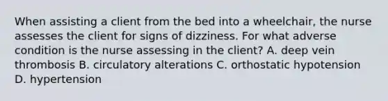 When assisting a client from the bed into a wheelchair, the nurse assesses the client for signs of dizziness. For what adverse condition is the nurse assessing in the client? A. deep vein thrombosis B. circulatory alterations C. orthostatic hypotension D. hypertension