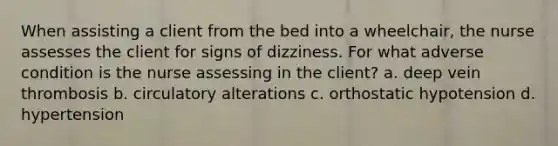 When assisting a client from the bed into a wheelchair, the nurse assesses the client for signs of dizziness. For what adverse condition is the nurse assessing in the client? a. deep vein thrombosis b. circulatory alterations c. orthostatic hypotension d. hypertension