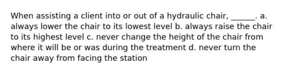 When assisting a client into or out of a hydraulic chair, ______. a. always lower the chair to its lowest level b. always raise the chair to its highest level c. never change the height of the chair from where it will be or was during the treatment d. never turn the chair away from facing the station