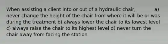 When assisting a client into or out of a hydraulic chair, ______. a) never change the height of the chair from where it will be or was during the treatment b) always lower the chair to its lowest level c) always raise the chair to its highest level d) never turn the chair away from facing the station