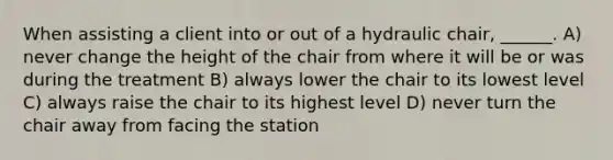 When assisting a client into or out of a hydraulic chair, ______. A) never change the height of the chair from where it will be or was during the treatment B) always lower the chair to its lowest level C) always raise the chair to its highest level D) never turn the chair away from facing the station