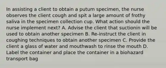 In assisting a client to obtain a putum specimen, the nurse observes the client cough and spit a large amount of frothy saliva in the specimen collection cup. What action should the nurse implement next? A. Advise the client that suctionin will be used to obtain another specimen B. Re-instruct the client in coughing techniques to obtain another specimen C. Provide the client a glass of water and mouthwash to rinse the mouth D. Label the container and place the container in a biohazard transport bag