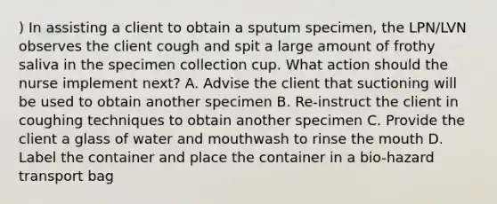 ) In assisting a client to obtain a sputum specimen, the LPN/LVN observes the client cough and spit a large amount of frothy saliva in the specimen collection cup. What action should the nurse implement next? A. Advise the client that suctioning will be used to obtain another specimen B. Re-instruct the client in coughing techniques to obtain another specimen C. Provide the client a glass of water and mouthwash to rinse the mouth D. Label the container and place the container in a bio-hazard transport bag