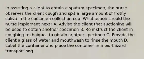 In assisting a client to obtain a sputum specimen, the nurse observes the client cough and spit a large amount of frothy saliva in the specimen collection cup. What action should the nurse implement next? A. Advise the client that suctioning will be used to obtain another specimen B. Re-instruct the client in coughing techniques to obtain another specimen C. Provide the client a glass of water and mouthwash to rinse the mouth D. Label the container and place the container in a bio-hazard transport bag