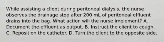 While assisting a client during peritoneal dialysis, the nurse observes the drainage stop after 200 mL of peritoneal effluent drains into the bag. What action will the nurse implement? A. Document the effluent as output. B. Instruct the client to cough. C. Reposition the catheter. D. Turn the client to the opposite side.