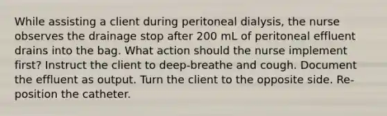 While assisting a client during peritoneal dialysis, the nurse observes the drainage stop after 200 mL of peritoneal effluent drains into the bag. What action should the nurse implement first? Instruct the client to deep-breathe and cough. Document the effluent as output. Turn the client to the opposite side. Re-position the catheter.