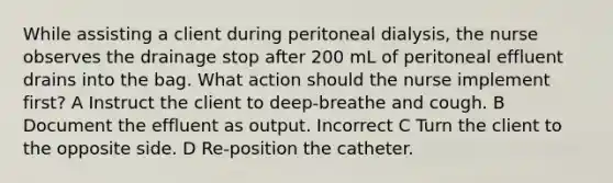 While assisting a client during peritoneal dialysis, the nurse observes the drainage stop after 200 mL of peritoneal effluent drains into the bag. What action should the nurse implement first? A Instruct the client to deep-breathe and cough. B Document the effluent as output. Incorrect C Turn the client to the opposite side. D Re-position the catheter.