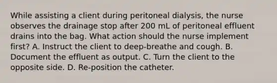 While assisting a client during peritoneal dialysis, the nurse observes the drainage stop after 200 mL of peritoneal effluent drains into the bag. What action should the nurse implement first? A. Instruct the client to deep-breathe and cough. B. Document the effluent as output. C. Turn the client to the opposite side. D. Re-position the catheter.