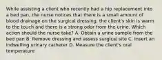 While assisting a client who recently had a hip replacement into a bed pan, the nurse notices that there is a small amount of blood drainage on the surgical dressing, the client's skin is warm to the touch and there is a strong odor from the urine. Which action should the nurse take? A. Obtain a urine sample from the bed pan B. Remove dressing and assess surgical site C. Insert an indwelling urinary catheter D. Measure the client's oral temperature