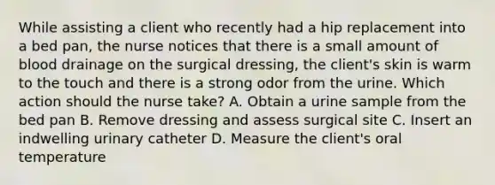 While assisting a client who recently had a hip replacement into a bed pan, the nurse notices that there is a small amount of blood drainage on the surgical dressing, the client's skin is warm to the touch and there is a strong odor from the urine. Which action should the nurse take? A. Obtain a urine sample from the bed pan B. Remove dressing and assess surgical site C. Insert an indwelling urinary catheter D. Measure the client's oral temperature