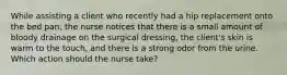 While assisting a client who recently had a hip replacement onto the bed pan, the nurse notices that there is a small amount of bloody drainage on the surgical dressing, the client's skin is warm to the touch, and there is a strong odor from the urine. Which action should the nurse take?