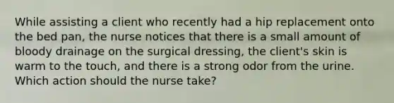 While assisting a client who recently had a hip replacement onto the bed pan, the nurse notices that there is a small amount of bloody drainage on the surgical dressing, the client's skin is warm to the touch, and there is a strong odor from the urine. Which action should the nurse take?